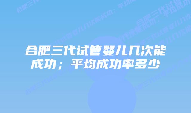 合肥三代试管婴儿几次能成功;平均成功率多少