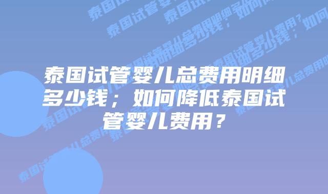 泰国试管婴儿总费用明细多少钱;如何降低泰国试管婴儿费用?