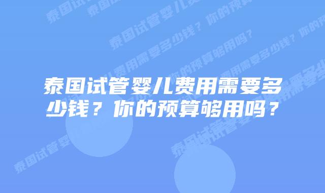 泰国试管婴儿费用需要多少钱?你的预算够用吗?