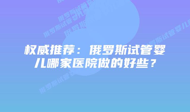 权威推荐:俄罗斯试管婴儿哪家医院做的好些?