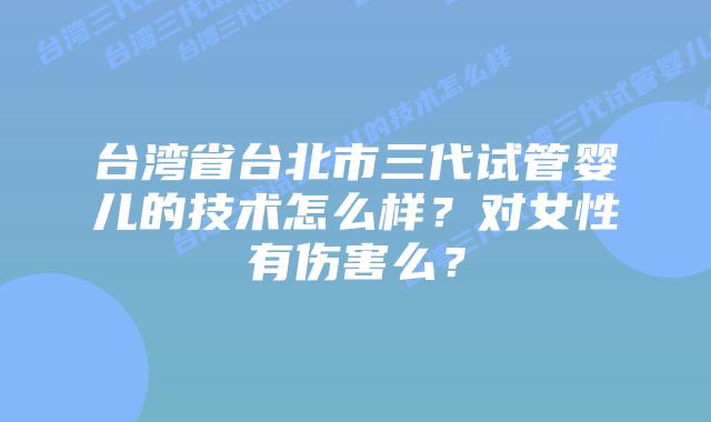 台湾省台北市三代试管婴儿的技术怎么样？对女性有伤害么？