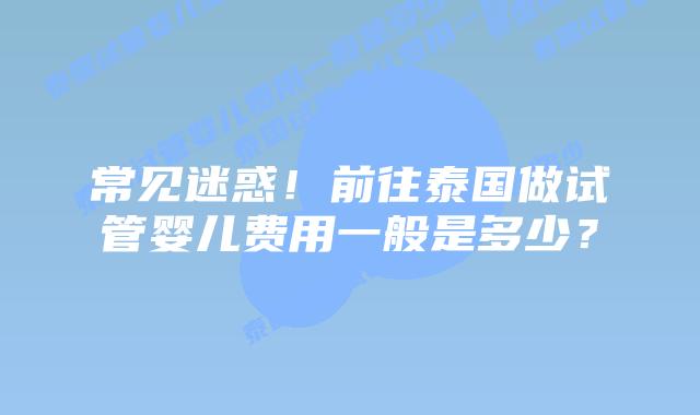 常见迷惑！前往泰国做试管婴儿费用一般是多少？