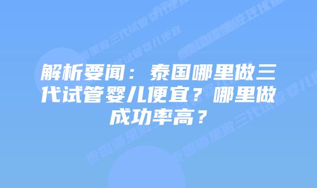 解析要闻：泰国哪里做三代试管婴儿便宜？哪里做成功率高？