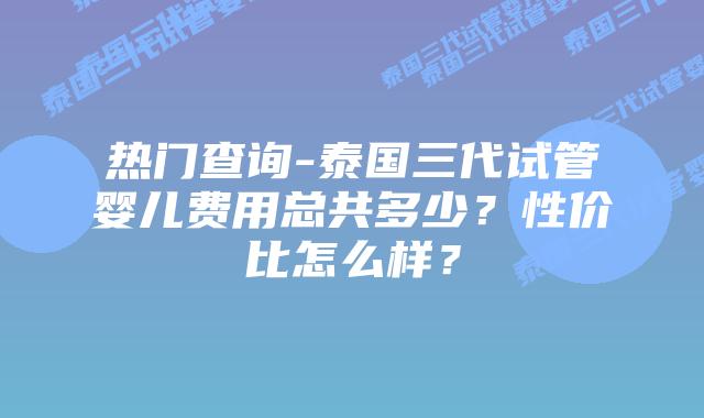 热门查询-泰国三代试管婴儿费用总共多少?性价比怎么样?