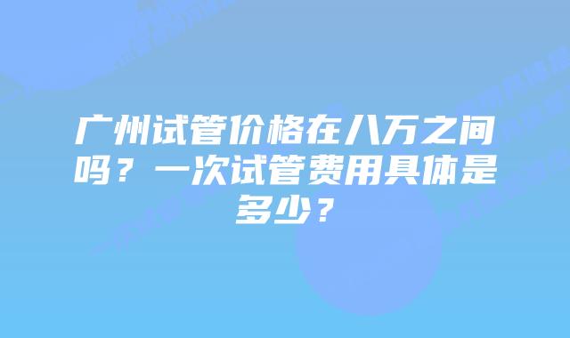 广州试管价格在八万之间吗？一次试管费用具体是多少？