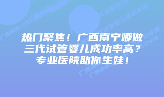 热门聚焦!广西南宁哪做三代试管婴儿成功率高?专业医院助你生娃!