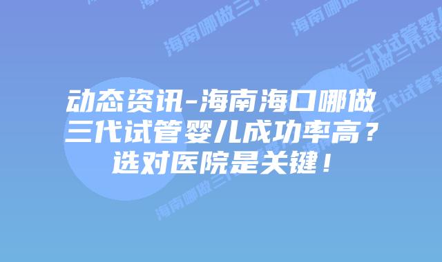 动态资讯-海南海口哪做三代试管婴儿成功率高?选对医院是关键!