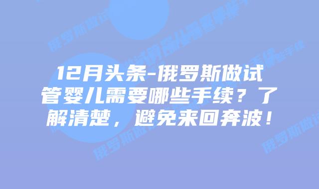 12月头条-俄罗斯做试管婴儿需要哪些手续?了解清楚,避免来回奔波!