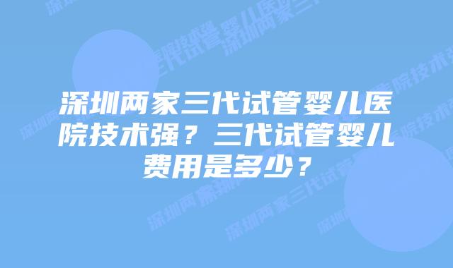 深圳两家三代试管婴儿医院技术强？三代试管婴儿费用是多少？
