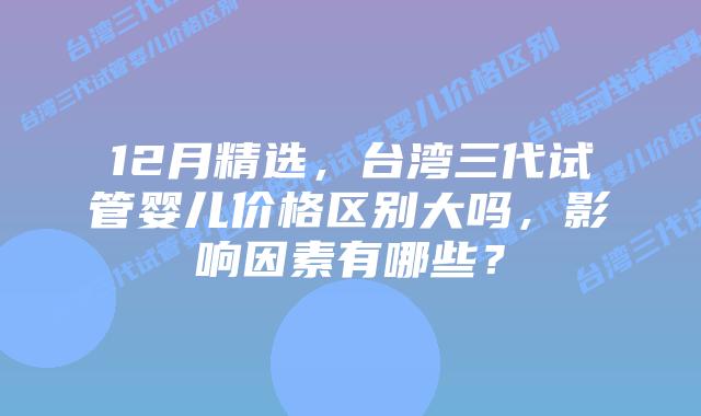 12月精选,台湾三代试管婴儿价格区别大吗,影响因素有哪些?