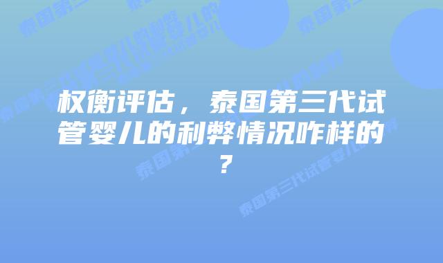 权衡评估，泰国第三代试管婴儿的利弊情况咋样的？