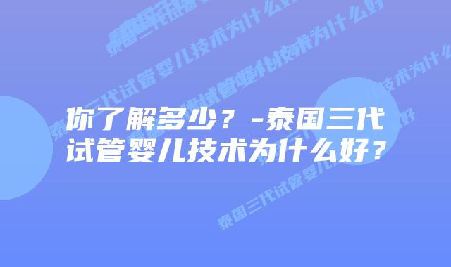 你了解多少?-泰国三代试管婴儿技术为什么好?