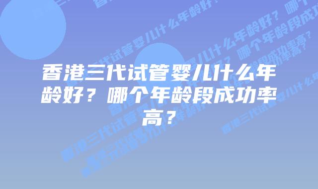 香港三代试管婴儿什么年龄好？哪个年龄段成功率高？