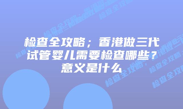 检查全攻略;香港做三代试管婴儿需要检查哪些?意义是什么