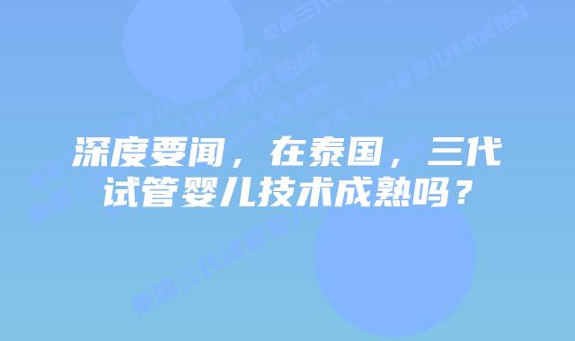 深度要闻，在泰国，三代试管婴儿技术成熟吗？