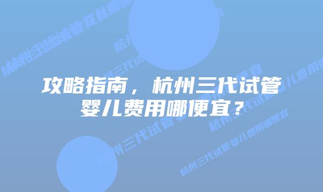 攻略指南,杭州三代试管婴儿费用哪便宜?