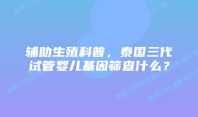 辅助生殖科普,泰国三代试管婴儿基因筛查什么?