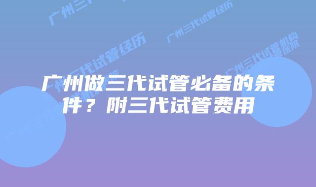 广州做三代试管必备的条件？附三代试管费用