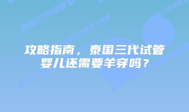 攻略指南，泰国三代试管婴儿还需要羊穿吗？
