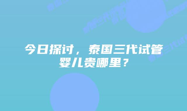 今日探讨,泰国三代试管婴儿贵哪里?