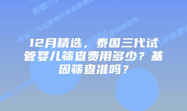 12月精选，泰国三代试管婴儿筛查费用多少？基因筛查准吗？