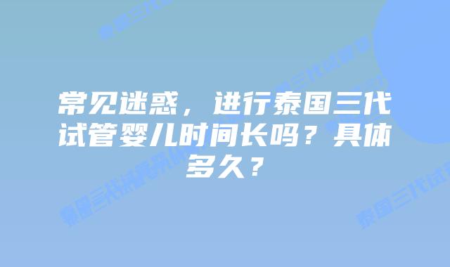 常见迷惑,进行泰国三代试管婴儿时间长吗?具体多久?