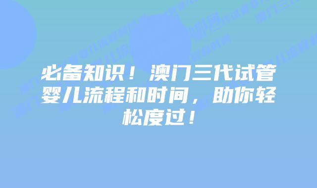 必备知识!澳门三代试管婴儿流程和时间,助你轻松度过!