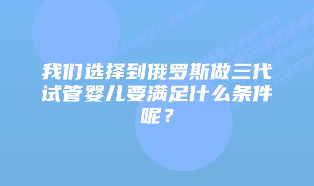 我们选择到俄罗斯做三代试管婴儿要满足什么条件呢?