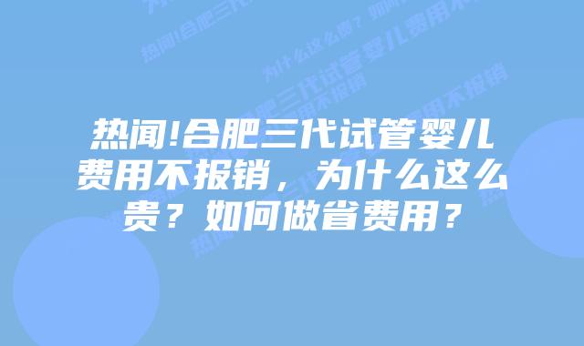 热闻!合肥三代试管婴儿费用不报销,为什么这么贵?如何做省费用?