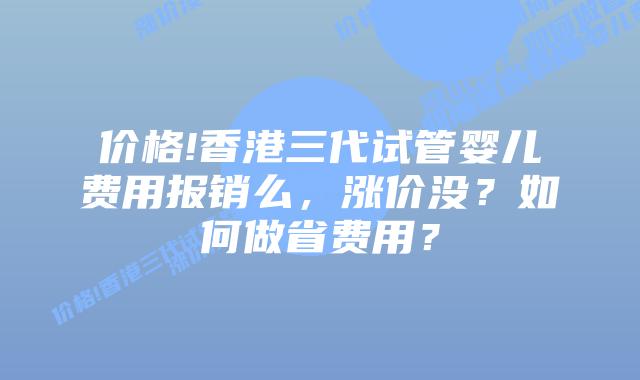 价格!香港三代试管婴儿费用报销么，涨价没？如何做省费用？