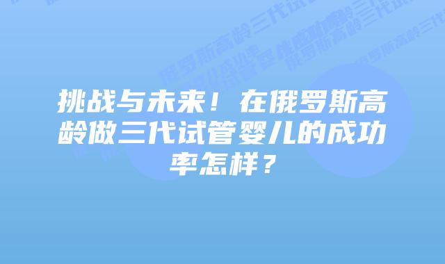 挑战与未来!在俄罗斯高龄做三代试管婴儿的成功率怎样?