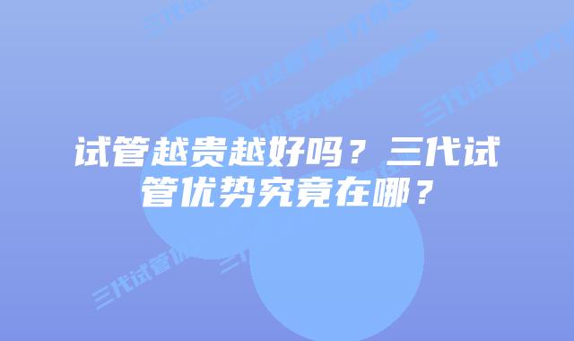 试管越贵越好吗？三代试管优势究竟在哪？