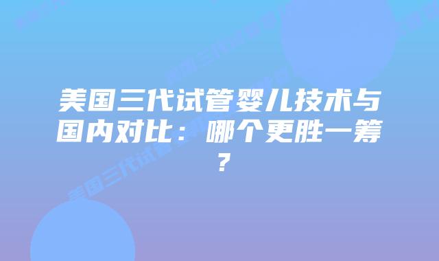 美国三代试管婴儿技术与国内对比：哪个更胜一筹？