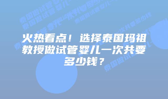 火热看点!选择泰国玛祖教授做试管婴儿一次共要多少钱?