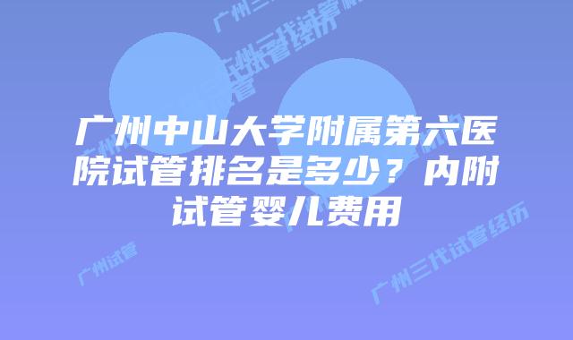 广州中山大学附属第六医院试管排名是多少？内附试管婴儿费用