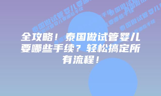全攻略!泰国做试管婴儿要哪些手续?轻松搞定所有流程!