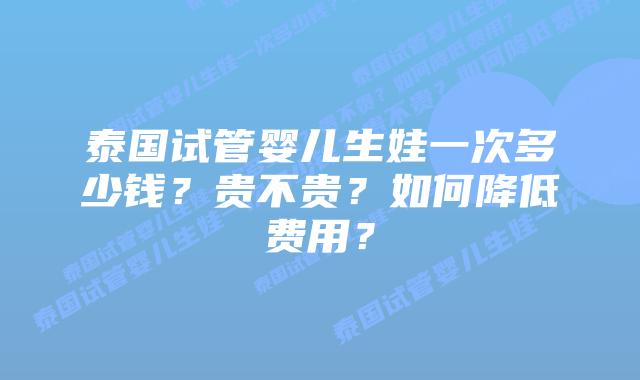 泰国试管婴儿生娃一次多少钱?贵不贵?如何降低费用?