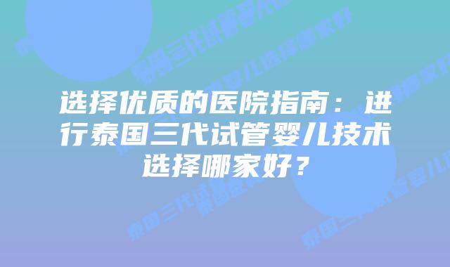 选择优质的医院指南:进行泰国三代试管婴儿技术选择哪家好?