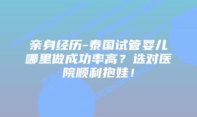 亲身经历-泰国试管婴儿哪里做成功率高?选对医院顺利抱娃!