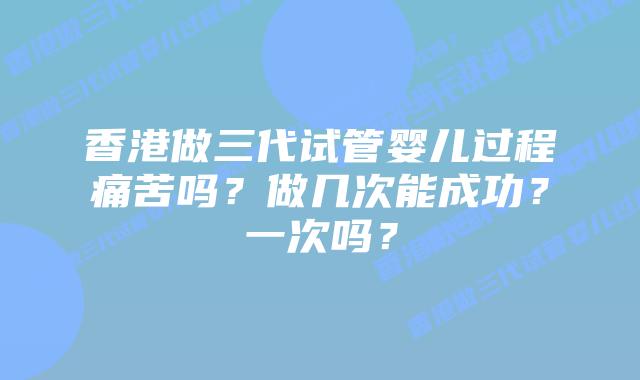 香港做三代试管婴儿过程痛苦吗?做几次能成功?一次吗?
