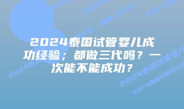 2024泰国试管婴儿成功经验;都做三代吗?一次能不能成功?