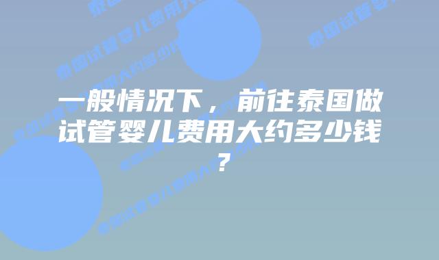 一般情况下，前往泰国做试管婴儿费用大约多少钱？