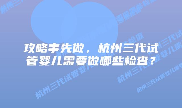 攻略事先做，杭州三代试管婴儿需要做哪些检查？