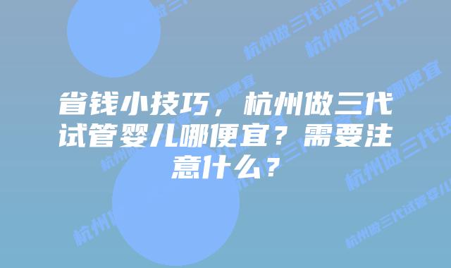 省钱小技巧，杭州做三代试管婴儿哪便宜？需要注意什么？