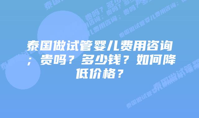 泰国做试管婴儿费用咨询;贵吗?多少钱?如何降低价格?