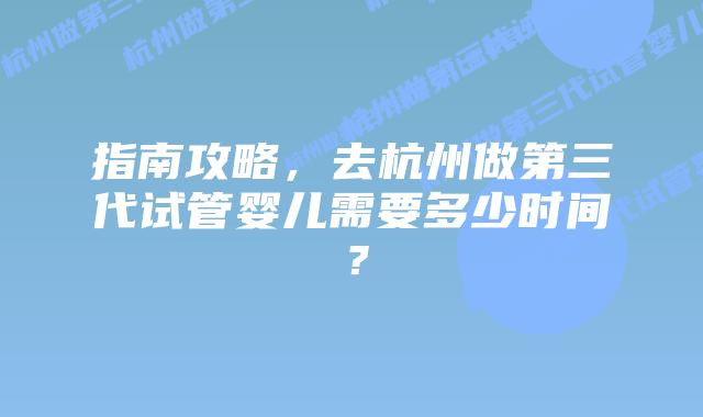指南攻略,去杭州做第三代试管婴儿需要多少时间?