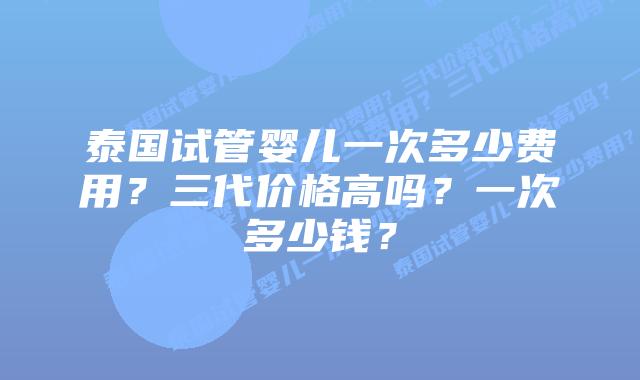泰国试管婴儿一次多少费用?三代价格高吗?一次多少钱?