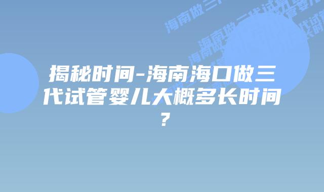 揭秘时间-海南海口做三代试管婴儿大概多长时间?