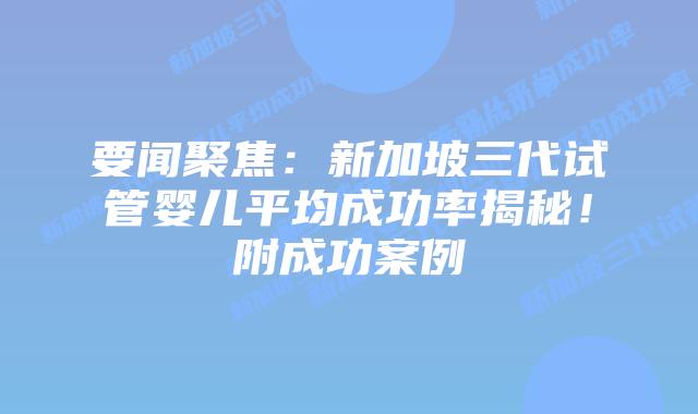 要闻聚焦:新加坡三代试管婴儿平均成功率揭秘!附成功案例