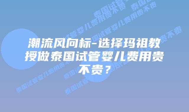 潮流风向标-选择玛祖教授做泰国试管婴儿费用贵不贵?